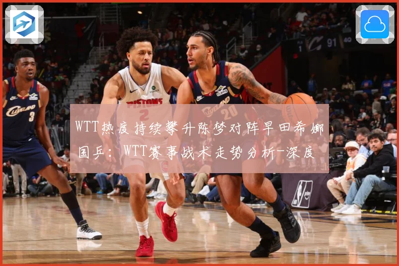 WTT热度持续攀升陈梦对阵早田希娜国乒：WTT赛事战术走势分析-深度解析
