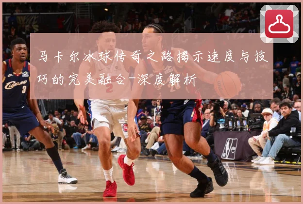 马卡尔冰球传奇之路揭示速度与技巧的完美融合-深度解析