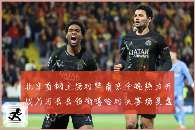 北京首钢主场对阵南京今晚热力开战乃万岳岳领衔嘻哈对决赛场复盘-深度解析