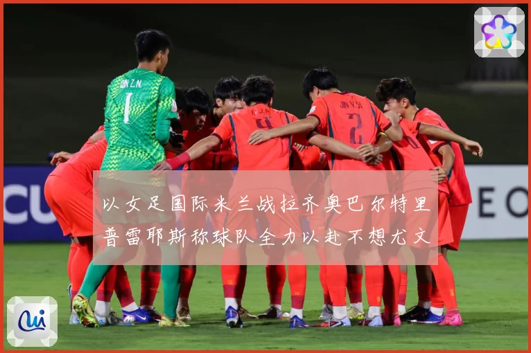 以女足国际米兰战拉齐奥巴尔特里普雷耶斯称球队全力以赴不想尤文成长观察-深度解析
