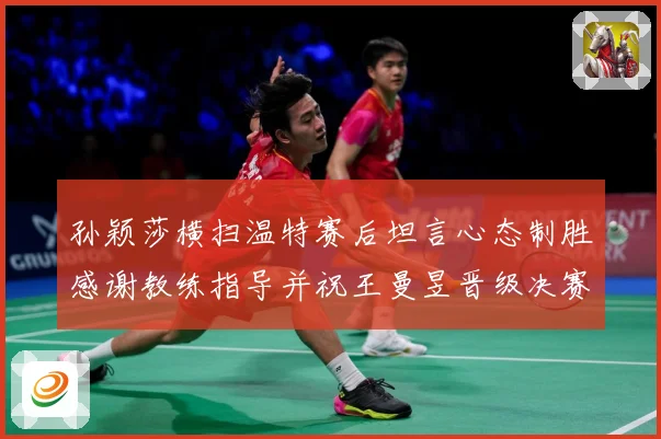 孙颖莎横扫温特赛后坦言心态制胜感谢教练指导并祝王曼昱晋级决赛赛场解读-深度解析